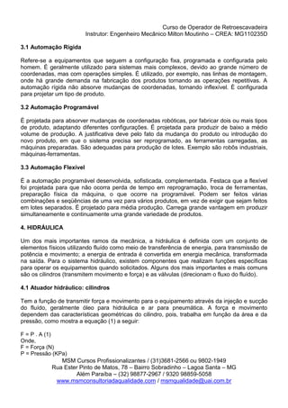 Curso de Operador de Retroescavadeira
Instrutor: Engenheiro Mecânico Milton Moutinho – CREA: MG110235D
MSM Cursos Profissionalizantes / (31)3681-2566 ou 9802-1949
Rua Ester Pinto de Matos, 78 – Bairro Sobradinho – Lagoa Santa – MG
Além Paraíba – (32) 98877-2967 / 9320 98859-5058
www.msmconsultoriadaqualidade.com / msmqualidade@uai.com.br
3.1 Automação Rígida
Refere-se a equipamentos que seguem a configuração fixa, programada e configurada pelo
homem. É geralmente utilizado para sistemas mais complexos, devido ao grande número de
coordenadas, mas com operações simples. É utilizado, por exemplo, nas linhas de montagem,
onde há grande demanda na fabricação dos produtos tornando as operações repetitivas. A
automação rígida não absorve mudanças de coordenadas, tornando inflexível. È configurada
para projetar um tipo de produto.
3.2 Automação Programável
É projetada para absorver mudanças de coordenadas robóticas, por fabricar dois ou mais tipos
de produto, adaptando diferentes configurações. É projetada para produzir de baixo a médio
volume de produção. A justificativa deve pelo fato da mudança do produto ou introdução do
novo produto, em que o sistema precisa ser reprogramado, as ferramentas carregadas, as
máquinas preparadas. São adequadas para produção de lotes. Exemplo são robôs industriais,
máquinas-ferramentas.
3.3 Automação Flexível
É a automação programável desenvolvida, sofisticada, complementada. Festaca que a flexível
foi projetada para que não ocorra perda de tempo em reprogramação, troca de ferramentas,
preparação física da máquina, o que ocorre na programável. Podem ser feitos várias
combinações e seqüências de uma vez para vários produtos, em vez de exigir que sejam feitos
em lotes separados. É projetado para média produção. Carrega grande vantagem em produzir
simultaneamente e continuamente uma grande variedade de produtos.
4. HIDRÁULICA
Um dos mais importantes ramos da mecânica, a hidráulica é definida com um conjunto de
elementos físicos utilizando fluído como meio de transferência de energia, para transmissão de
potência e movimento; a energia de entrada é convertida em energia mecânica, transformada
na saída. Para o sistema hidráulico, existem componentes que realizam funções específicas
para operar os equipamentos quando solicitados. Alguns dos mais importantes e mais comuns
são os cilindros (transmitem movimento e força) e as válvulas (direcionam o fluxo do fluído).
4.1 Atuador hidráulico: cilindros
Tem a função de transmitir força e movimento para o equipamento através da injeção e sucção
do fluído, geralmente óleo para hidráulica e ar para pneumática. A força e movimento
dependem das características geométricas do cilindro, pois, trabalha em função da área e da
pressão, como mostra a equação (1) a seguir:
F = P . A (1)
Onde,
F = Força (N)
P = Pressão (KPa)
 