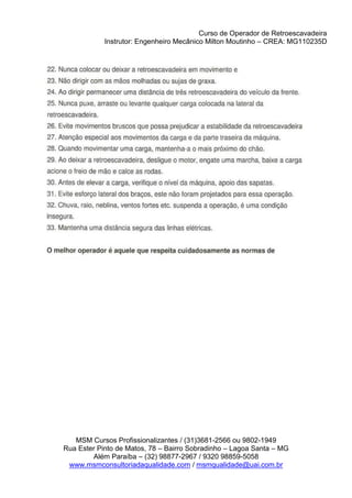 Curso de Operador de Retroescavadeira
Instrutor: Engenheiro Mecânico Milton Moutinho – CREA: MG110235D
MSM Cursos Profissionalizantes / (31)3681-2566 ou 9802-1949
Rua Ester Pinto de Matos, 78 – Bairro Sobradinho – Lagoa Santa – MG
Além Paraíba – (32) 98877-2967 / 9320 98859-5058
www.msmconsultoriadaqualidade.com / msmqualidade@uai.com.br
 