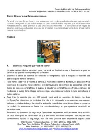 Curso de Operador de Retroescavadeira
Instrutor: Engenheiro Mecânico Milton Moutinho – CREA: MG110235D
MSM Cursos Profissionalizantes / (31)3681-2566 ou 9802-1949
Rua Ester Pinto de Matos, 78 – Bairro Sobradinho – Lagoa Santa – MG
Além Paraíba – (32) 98877-2967 / 9320 98859-5058
www.msmconsultoriadaqualidade.com / msmqualidade@uai.com.br
Como Operar uma Retroescavadeira
Se você precisar de um buraco que tenha uma proporção grande demais para ser escavado
com um carregador ou por outros meios ou caso o seu trabalho requeira que você opere uma
retroescavadeira, pode planejar o uso uma dessas máquinas – e será preciso ter noção de
algumas informações básicas antes de se precipitar e comprar/alugar uma. Este artigo irá lhe
mostrar como fazê-lo.
Passos
1. Examine a máquina que você irá operar.
Há dois motivos óbvios para isso: para que você se familiarize com a ferramenta e para se
certificar de que ela é adequada para o trabalho.
 Examine o painel de controle do operador e compreenda que a máquina é operada das
posições para frente e para trás.
 Para frente, você verá o volante, o câmbio, a manivela de controle dianteira, os pedais do freio
(à direita e à esquerda, independentes) e do combustível e os controles de acessórios como os
faróis, as luzes de emergência, a buzina, o atuador de emergência dos freios, a ignição, os
medidores e outros itens. Desse ponto de vista, uma retroescavadeira é muito semelhante a
outros tratores.
 Para trás (o assento gira em 180 graus), você verá os controles do braço. Há duas
configurações diferentes: os controles dos pés e do carregador e os controles que operam
todos os controles do braço da máquina. Ademais, haverá dois controles auxiliares -- pareados
de um lado do assento ou na frente dos controles do braço --, que erguerão e rebaixarão as
estabilizadoras.
Examine o equipamento de segurança. Operadores experientes verificam esses itens no início
de cada turno para se certificarem de que eles estão em boas condições. Isso requer certo
conhecimento quanto à segurança; mas até uma pessoa sem experiência alguma pode
 