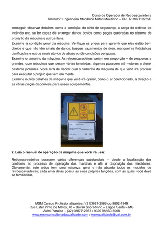 Curso de Operador de Retroescavadeira
Instrutor: Engenheiro Mecânico Milton Moutinho – CREA: MG110235D
MSM Cursos Profissionalizantes / (31)3681-2566 ou 9802-1949
Rua Ester Pinto de Matos, 78 – Bairro Sobradinho – Lagoa Santa – MG
Além Paraíba – (32) 98877-2967 / 9320 98859-5058
www.msmconsultoriadaqualidade.com / msmqualidade@uai.com.br
conseguir observar detalhes como a condição do cinto de segurança, a carga do extintor de
incêndio etc. se for capaz de enxergar danos óbvios como peças quebradas no sistema de
proteção da máquina e outros itens.
Examine a condição geral da máquina. Verifique os pneus para garantir que eles estão bem
cheios e que não têm sinais de danos; busque vazamentos de óleo, mangueiras hidráulicas
danificadas e outros sinais óbvios de abuso ou de condições perigosas.
Examine o tamanho da máquina. As retroescavadeiras variam em proporção -- de pequenas a
grandes, com máquinas que pesam várias toneladas; algumas possuem até motores a diesel
bastante potentes. Você terá de decidir qual o tamanho da máquina de que você irá precisar
para executar o projeto que tem em mente.
Examine outros detalhes da máquina que você irá operar, como o ar condicionado, a direção e
as várias peças disponíveis para esses equipamentos.
2. Leia o manual de operação da máquina que você irá usar.
Retroescavadeiras possuem várias diferenças substanciais -- desde a localização dos
controles ao processo de operação das marchas e até a disposição dos medidores.
Obviamente, este artigo tem uma natureza geral e não aborda todos os modelos de
retroescavadeiras; cada uma delas possui as suas próprias funções, com as quais você deve
se familiarizar.
 