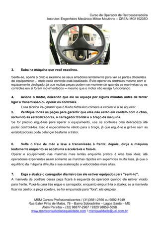 Curso de Operador de Retroescavadeira
Instrutor: Engenheiro Mecânico Milton Moutinho – CREA: MG110235D
MSM Cursos Profissionalizantes / (31)3681-2566 ou 9802-1949
Rua Ester Pinto de Matos, 78 – Bairro Sobradinho – Lagoa Santa – MG
Além Paraíba – (32) 98877-2967 / 9320 98859-5058
www.msmconsultoriadaqualidade.com / msmqualidade@uai.com.br
3. Suba na máquina que você escolheu.
Sente-se, aperte o cinto e examine os seus arredores lentamente para ver as partes diferentes
do equipamento -- onde cada controle está localizado. Evite operar os controles mesmo com o
equipamento desligado, já que muitas peças podem se movimentar quando as manivelas ou os
controles em si forem movimentados -- mesmo que o motor não esteja funcionando.
4. Acione o motor, deixando que ele se aqueça por alguns minutos antes de tentar
ligar a transmissão ou operar os controles.
Essa técnica irá garantir que o fluido hidráulico comece a circular e a se aquecer.
5. Verifique todas as peças para garantir que elas não estão em contato com o chão,
incluindo as estabilizadoras, o carregador frontal e o braço da máquina.
Se for preciso erguê-las para operar o equipamento, use os controles com delicadeza até
poder controlá-las. Isso é especialmente válido para o braço, já que erguê-lo e girá-lo sem as
estabilizadoras pode balançar bastante o trator.
6. Solte o freio de mão e leve a transmissão à frente; depois, dirija a máquina
lentamente enquanto se acostuma a acelerá-la e freá-la.
Operar o equipamento nas marchas mais lentas enquanto pratica é uma boa ideia; até
operadores experientes usam somente as marchas rápidas em superfícies muito lisas, já que o
equilíbrio da máquina dificulta a sua aceleração a velocidades mais altas.
7. Erga e abaixe o carregador dianteiro (se ele estiver equipado) para "senti-lo".
A manivela de controle dessa peça ficará à esquerda do operador quando ele estiver virado
para frente. Puxá-la para trás ergue o carregador, enquanto empurrá-la o abaixa; se a manivela
ficar no centro, a peça coleta e, se for empurrada para "fora", ela despeja.
 