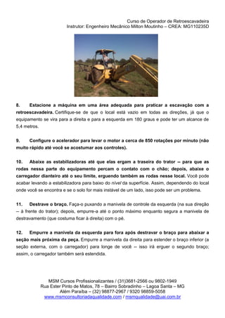 Curso de Operador de Retroescavadeira
Instrutor: Engenheiro Mecânico Milton Moutinho – CREA: MG110235D
MSM Cursos Profissionalizantes / (31)3681-2566 ou 9802-1949
Rua Ester Pinto de Matos, 78 – Bairro Sobradinho – Lagoa Santa – MG
Além Paraíba – (32) 98877-2967 / 9320 98859-5058
www.msmconsultoriadaqualidade.com / msmqualidade@uai.com.br
8. Estacione a máquina em uma área adequada para praticar a escavação com a
retroescavadeira. Certifique-se de que o local está vazio em todas as direções, já que o
equipamento se vira para a direita e para a esquerda em 180 graus e pode ter um alcance de
5,4 metros.
9. Configure o acelerador para levar o motor a cerca de 850 rotações por minuto (não
muito rápido até você se acostumar aos controles).
10. Abaixe as estabilizadoras até que elas ergam a traseira do trator -- para que as
rodas nessa parte do equipamento percam o contato com o chão; depois, abaixe o
carregador dianteiro até o seu limite, erguendo também as rodas nesse local. Você pode
acabar levando a estabilizadora para baixo do nível da superfície. Assim, dependendo do local
onde você se encontra e se o solo for mais instável de um lado, isso pode ser um problema.
11. Destrave o braço. Faça-o puxando a manivela de controle da esquerda (na sua direção
-- à frente do trator); depois, empurre-a até o ponto máximo enquanto segura a manivela de
destravamento (que costuma ficar à direita) com o pé.
12. Empurre a manivela da esquerda para fora após destravar o braço para abaixar a
seção mais próxima da peça. Empurre a manivela da direita para estender o braço inferior (a
seção externa, com o carregador) para longe de você -- isso irá erguer o segundo braço;
assim, o carregador também será estendida.
 