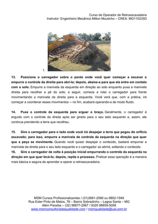 Curso de Operador de Retroescavadeira
Instrutor: Engenheiro Mecânico Milton Moutinho – CREA: MG110235D
MSM Cursos Profissionalizantes / (31)3681-2566 ou 9802-1949
Rua Ester Pinto de Matos, 78 – Bairro Sobradinho – Lagoa Santa – MG
Além Paraíba – (32) 98877-2967 / 9320 98859-5058
www.msmconsultoriadaqualidade.com / msmqualidade@uai.com.br
1.
13. Posicione o carregador sobre o ponto onde você quer começar a escavar e
empurre o controle da direita para abri-la; depois, abaixe-a para que ela entre em contato
com o solo. Empurre a manivela da esquerda em direção ao solo enquanto puxa a manivela
direita para recolher a pé do solo; a seguir, comece a rolar o carregador para frente
movimentando a manivela da direita para a esquerda. Você verá que, com a prática, irá
começar a coordenar esses movimentos -- no fim, acabará operando-a de modo fluido.
14. Puxe o controle da esquerda para erguer o braço. Geralmente, o carregador é
erguido com o controle da direita após ser girado para o seu lado esquerdo e, assim, ele
continua prendendo a terra que recolheu.
15. Gire o carregador para o lado onde você irá despejar a terra que pegou do orifício
escavado; para isso, empurre a manivela de controle da esquerda na direção que quer
que a peça se movimente. Quando você quiser despejar o conteúdo, bastará empurrar a
manivela da direita para o seu lado esquerdo e o carregador se abrirá, soltando o conteúdo.
16. Gire o carregador de volta à posição inicial empurrando o controle da esquerda na
direção em que quer levá-lo; depois, repita o processo. Praticar essa operação é a maneira
mais básica e segura de aprender a operar a retroescavadeira.
 