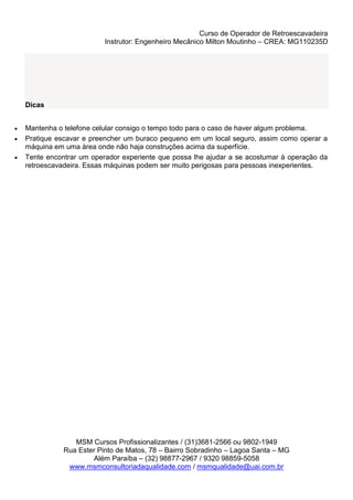 Curso de Operador de Retroescavadeira
Instrutor: Engenheiro Mecânico Milton Moutinho – CREA: MG110235D
MSM Cursos Profissionalizantes / (31)3681-2566 ou 9802-1949
Rua Ester Pinto de Matos, 78 – Bairro Sobradinho – Lagoa Santa – MG
Além Paraíba – (32) 98877-2967 / 9320 98859-5058
www.msmconsultoriadaqualidade.com / msmqualidade@uai.com.br
Dicas
 Mantenha o telefone celular consigo o tempo todo para o caso de haver algum problema.
 Pratique escavar e preencher um buraco pequeno em um local seguro, assim como operar a
máquina em uma área onde não haja construções acima da superfície.
 Tente encontrar um operador experiente que possa lhe ajudar a se acostumar à operação da
retroescavadeira. Essas máquinas podem ser muito perigosas para pessoas inexperientes.
 
