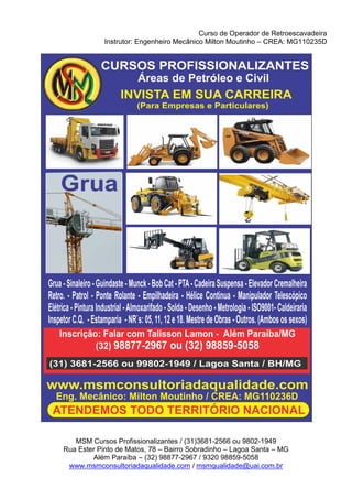 Curso de Operador de Retroescavadeira
Instrutor: Engenheiro Mecânico Milton Moutinho – CREA: MG110235D
MSM Cursos Profissionalizantes / (31)3681-2566 ou 9802-1949
Rua Ester Pinto de Matos, 78 – Bairro Sobradinho – Lagoa Santa – MG
Além Paraíba – (32) 98877-2967 / 9320 98859-5058
www.msmconsultoriadaqualidade.com / msmqualidade@uai.com.br
 