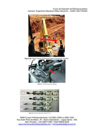 Curso de Operador de Retroescavadeira
Instrutor: Engenheiro Mecânico Milton Moutinho – CREA: MG110235D
MSM Cursos Profissionalizantes / (31)3681-2566 ou 9802-1949
Rua Ester Pinto de Matos, 78 – Bairro Sobradinho – Lagoa Santa – MG
Além Paraíba – (32) 98877-2967 / 9320 98859-5058
www.msmconsultoriadaqualidade.com / msmqualidade@uai.com.br
 
