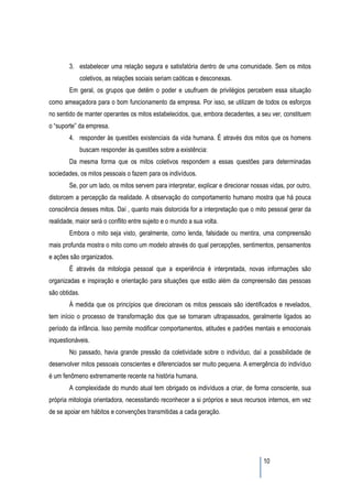 3. estabelecer uma relação segura e satisfatória dentro de uma comunidade. Sem os mitos
               coletivos, as relações sociais seriam caóticas e desconexas.
        Em geral, os grupos que detêm o poder e usufruem de privilégios percebem essa situação
como ameaçadora para o bom funcionamento da empresa. Por isso, se utilizam de todos os esforços
no sentido de manter operantes os mitos estabelecidos, que, embora decadentes, a seu ver, constituem
o “suporte” da empresa.
        4. responder às questões existenciais da vida humana. É através dos mitos que os homens
               buscam responder às questões sobre a existência:
        Da mesma forma que os mitos coletivos respondem a essas questões para determinadas
sociedades, os mitos pessoais o fazem para os indivíduos.
        Se, por um lado, os mitos servem para interpretar, explicar e direcionar nossas vidas, por outro,
distorcem a percepção da realidade. A observação do comportamento humano mostra que há pouca
consciência desses mitos. Daí , quanto mais distorcida for a interpretação que o mito pessoal gerar da
realidade, maior será o conflito entre sujeito e o mundo a sua volta.
        Embora o mito seja visto, geralmente, como lenda, falsidade ou mentira, uma compreensão
mais profunda mostra o mito como um modelo através do qual percepções, sentimentos, pensamentos
e ações são organizados.
        É através da mitologia pessoal que a experiência é interpretada, novas informações são
organizadas e inspiração e orientação para situações que estão além da compreensão das pessoas
são obtidas.
        À medida que os princípios que direcionam os mitos pessoais são identificados e revelados,
tem início o processo de transformação dos que se tornaram ultrapassados, geralmente ligados ao
período da infância. Isso permite modificar comportamentos, atitudes e padrões mentais e emocionais
inquestionáveis.
        No passado, havia grande pressão da coletividade sobre o indivíduo, daí a possibilidade de
desenvolver mitos pessoais conscientes e diferenciados ser muito pequena. A emergência do indivíduo
é um fenômeno extremamente recente na história humana.
        A complexidade do mundo atual tem obrigado os indivíduos a criar, de forma consciente, sua
própria mitologia orientadora, necessitando reconhecer a si próprios e seus recursos internos, em vez
de se apoiar em hábitos e convenções transmitidas a cada geração.




                                                                                     10
 