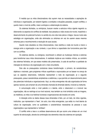 À medida que os mitos direcionadores não suprem mais as necessidades e aspirações de
indivíduos e organizações, por estarem ligados a condições e situações passadas, surgem conflitos, e
quanto maior o nível de conflito, maior a entropia e a deterioração do sistema.
        Os sistemas fechados, ou entrópicos, buscam manter a estrutura mítica vigente negando ou
distorcendo os aspectos de conflitos da realidade. Isso perpetua a visão arcaica de mundo, impedindo o
desenvolvimento do potencial humano no sentido de uma vida mais plena e íntegra. Usa-se muito esta
estratégia em organizações, onde são eliminados os sintomas em vez de usarem esses mesmos
sintomas para o reconhecimento e resolução de suas causas.
        Quanto mais obsoletos os mitos direcionadores, mais restritiva a visão de mundo e menor a
sinergia entre a organização e seu contexto, o que diminui a capacidade dos funcionários para lidar
com os conflitos.
        Os sistemas abertos, ou sinérgicos, reconhecem e utilizam as mudanças internas e externas
para transformar seus mitos direcionadores. A realidade impõe-se aos modelos míticos, ao contrário
dos sistemas fechados, em que esses modelos são preservados, à custa de sacrificar a qualidade da
interação do indivíduo e da organização com o meio circundante.
        Dois são os pressupostos condutores dessa transformação: o primeiro, de características
objetivas e racionais, gera programas míticos superficiais e equivocados por se basear na crença de
que os aspectos observáveis, instituídos representam o todo da organização; já o segundo
pressuposto, possui características ampliadoras e sistêmicas, o que permite um desenvolvimento pleno
dos potenciais individuais e organizacionais. Aqui, os mitos emergentes não são organizados de forma
apenas racional, pois emanam de uma dimensão chamada de dimensão latente, invisível ou instituinte.
        A comunicação entre o nível patente e o latente, entre o observável e o invisível nas
organizações, não se restringe só ao nível racional, mas também ao nível simbólico onde as imagens,
as metáforas, os mitos e as histórias humanas e organizacionais são levados em conta.
        A interação entre os dados dessas duas dimensões é feito, por um lado, de mitos vigentes,
instituídos, que representam a “tese”, de outro, dos mitos emergentes, que estão no nível latente da
cultura da organização, como as qualidades e características necessárias às pessoas e suas
organizações e que representam a “antítese”.
        O conflito entre a tese e a antítese desenvolve-se até que ocorra uma síntese em um nível
superior de estruturação, através da combinação dos elementos vitais dos sistemas em oposição.




                                                                                   12
 