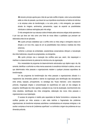 o terceiro princípio aponta para o fato de que todo conflito é bipolar, onde numa extremidade
        estão os mitos do passado, que devem ter sua importância reconhecida na história do indivíduo
        e da empresa antes da transformação, e na outra ponta, o mito emergente, que aparece
        através de imagens, sentimentos, pensamentos, capaz de expandir as possibilidades
        individuais e coletivas restringidas pelo mito antigo.
        O mito emergente tem sua natureza criativa limitada pelas estruturas antigas ainda operantes e
é por isso que deve ser visto como uma fonte de novas idéias e qualidades que precisam ser
elaboradas antes de ser aplicadas.
           o quarto princípio estabelece que o conflito entre os mitos antigo e emergente cresce em
        direção a um novo mito, capaz de unir as possibilidades mais criativas e realistas dos mitos
        anteriores.
        Conforme o princípio da similaridade, características conservadoras reforçam a manutenção
dos mitos tradicionais, enquanto as progressistas, os emergentes.
           o quinto princípio visa a resolução dos conflitos para que, assim, não reapareçam e
interfiram no desenvolvimento do potencial do indivíduo e/ou da organização.
        Há a necessidade de programas de desenvolvimento estruturados cujo objetivo seja o de, tão
somente, identificar e confrontar os mitos menos acessíveis à consciência individual e coletiva, uma vez
que determinados mitos pessoais e organizacionais resistem a qualquer processo espontâneo de
transformação.
        Um dos programas de transformação dos mitos pessoais e organizacionais utilizado é o
mapeamento das dimensões patente e latente da organização para identificação das discrepâncias
entre ambas, baseado, principalmente, na estratégia dos “rituais interiores”, como relaxamento
profundo, imaginação dirigida e conscientização de experiências em cada um dos estágios do
programa: identificação dos mitos vigentes, avaliação de seu nível de atualização, reconhecimento dos
mitos obsoletos, identificação dos mitos emergentes, elaboração dos novos mitos pessoais e
organizacionais e sua implantação.
        O sucesso do programa é medido pela capacidade de libertar funcionários e empresas dos
conflitos gerados por mitos arcaicos e pela visão restritiva e fragmentada dos problemas
organizacionais; de transformar empresas autoritárias e centralizadoras em empresas sinérgicas; e de
auxiliar a empresa a livrar-se de “problemas superficiais” e a confrontar a origem dos problemas em sua
dimensão profunda.




                                                                                     13
 