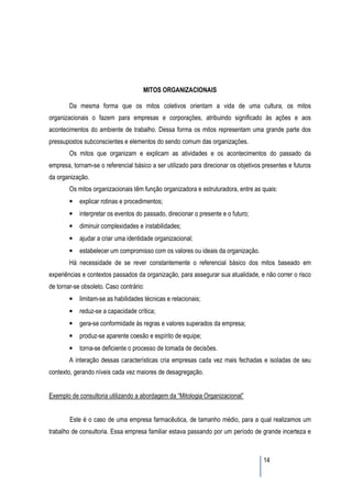 MITOS ORGANIZACIONAIS

        Da mesma forma que os mitos coletivos orientam a vida de uma cultura, os mitos
organizacionais o fazem para empresas e corporações, atribuindo significado às ações e aos
acontecimentos do ambiente de trabalho. Dessa forma os mitos representam uma grande parte dos
pressupostos subconscientes e elementos do sendo comum das organizações.
        Os mitos que organizam e explicam as atividades e os acontecimentos do passado da
empresa, tornam-se o referencial básico a ser utilizado para direcionar os objetivos presentes e futuros
da organização.
        Os mitos organizacionais têm função organizadora e estruturadora, entre as quais:
        •   explicar rotinas e procedimentos;
        •   interpretar os eventos do passado, direcionar o presente e o futuro;
        •   diminuir complexidades e instabilidades;
        •   ajudar a criar uma identidade organizacional;
        •   estabelecer um compromisso com os valores ou ideais da organização.
        Há necessidade de se rever constantemente o referencial básico dos mitos baseado em
experiências e contextos passados da organização, para assegurar sua atualidade, e não correr o risco
de tornar-se obsoleto. Caso contrário:
        •   limitam-se as habilidades técnicas e relacionais;
        •   reduz-se a capacidade crítica;
        •   gera-se conformidade às regras e valores superados da empresa;
        •   produz-se aparente coesão e espírito de equipe;
        •   torna-se deficiente o processo de tomada de decisões.
        A interação dessas características cria empresas cada vez mais fechadas e isoladas de seu
contexto, gerando níveis cada vez maiores de desagregação.


Exemplo de consultoria utilizando a abordagem da “Mitologia Organizacional”


        Este é o caso de uma empresa farmacêutica, de tamanho médio, para a qual realizamos um
trabalho de consultoria. Essa empresa familiar estava passando por um período de grande incerteza e



                                                                                     14
 