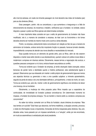 alto nível de estresse, em razão da iminente passagem do nível decisório das mãos do fundados (pai)
para as dos diretores (filhos).
        Essa passagem, porém, não se concretizava, o que aumentava a insegurança e a falta de
direcionamento da empresa. Ao iniciarmos o trabalho, verificamos que o fundador, na verdade, estava
disposto a passar o poder aos filhos apenas sob determinadas condições.
        A mais importante delas consistia em que o estilo de gerenciamento do fundador não fosse
modificado, isto é, a maneira de considerar a empresa, de lidar com os funcionários e de tomas
decisões deveria ser mantida do mesmo modo como ocorria a várias décadas.
        Porém, na empresa, praticamente todos concordavam em relação ao fato de que a maneira de
administrar do fundados, embora tenha tido importante função no passado, havia-se tornado obsoleta,
impossibilitando a empresa de atender aos novos desafios e necessidades do mercado.
        Essa questão tornou-se um elemento de grande atrito, pois os filhos, além de não estarem
dispostos a manter esse estilo (devido a sua obsolescência), queriam colocar em prática novas idéias e
modernizar a empresa em diversos setores. Obviamente, nesses termos a negociação não evoluía, e
questões pessoais começaram a vir à tona, embora fossem secundárias ao conflito.
        Tornou-se evidente que o fundador da empresa, já tendo alcançado idade avançada, estava
temeroso de perder tanto a identidade quanto a história profissional, esta estreitamente ligada à
pessoal. Observamos que sua obsessão em manter o estilo próprio de gerenciamento ligava-se menos
aos aspectos técnicos ou gerenciais e mais a uma questão subjetiva: a iminente aposentadoria,
seguida da perda de status e de uma identidade definida e, principalmente, o medo da morte, do vazio.
Tornou-se evidente que, para ele, manter o etilo de gerenciamento significava uma tentativa de deixar
uma herança, de se imortalizar.
        Obviamente, a mudança de mitos proposta pelos filhos impedia que a expectativa de
continuidade, de imortalidade do fundador pudesse concretizar-se. Em determinado momento do
impasse, o fundador da empresa ameaçou: “Ou se mantém o mesmo estilo ou venderei a empresa aos
concorrentes!”
        Ao saber da notícia, comentei com os filhos do fundador, atuais diretores da empresa: “Mas
isso lembra um suicídio!” Esta frase que descrevia, de forma metafórica, a situação concreta, provocou
o relato de informações novas e importantes, fornecidas de forma inesperada pelos diretores. Seu avô,
décadas antes, havia passado por um impasse semelhante, e a “solução”, então por ele encontrada,
em muito se assemelhava à verbalizada pelo atual presidente.




                                                                                   15
 
