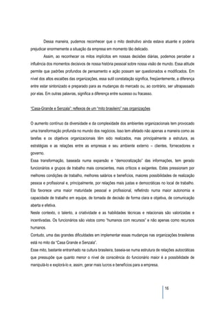 Dessa maneira, pudemos reconhecer que o mito destrutivo ainda estava atuante e poderia
prejudicar enormemente a situação da empresa em momento tão delicado.
        Assim, ao reconhecer os mitos implícitos em nossas decisões diárias, podemos perceber a
influência dos momentos decisivos de nossa história pessoal sobre nossa visão de mundo. Essa atitude
permite que padrões profundos de pensamento e ação possam ser questionados e modificados. Em
nível dos altos escalões das organizações, essa sutil constatação significa, freqüentemente, a diferença
entre estar sintonizado e preparado para as mudanças do mercado ou, ao contrário, ser ultrapassado
por elas. Em outras palavras, significa a diferença entre sucesso ou fracasso.


“Casa-Grande e Senzala”: reflexos de um “mito brasileiro” nas organizações


O aumento contínuo da diversidade e da complexidade dos ambientes organizacionais tem provocado
uma transformação profunda no mundo dos negócios. Isso tem afetado não apenas a maneira como as
tarefas e os objetivos organizacionais têm sido realizados, mas principalmente a estrutura, as
estratégias e as relações entre as empresas e seu ambiente externo – clientes, fornecedores e
governo.
Essa transformação, baseada numa expansão e “democratização” das informações, tem gerado
funcionários e grupos de trabalho mais conscientes, mais críticos e exigentes. Estes pressionam por
melhores condições de trabalho, melhores salários e benefícios, maiores possibilidades de realização
pessoa e profissional e, principalmente, por relações mais justas e democráticas no local de trabalho.
Ela favorece uma maior maturidade pessoal e profissional, refletindo numa maior autonomia e
capacidade de trabalho em equipe, de tomada de decisão de forma clara e objetiva, de comunicação
aberta e efetiva.
Neste contexto, o talento, a criatividade e as habilidades técnicas e relacionais são valorizadas e
incentivadas. Os funcionários são vistos como “humanos com recursos” e não apenas como recursos
humanos.
Contudo, uma das grandes dificuldades em implementar essas mudanças nas organizações brasileiras
está no mito da “Casa Grande e Senzala”.
Esse mito, bastante entranhado na cultura brasileira, baseia-se numa estrutura de relações autocráticas
que pressupõe que quanto menor o nível de consciência do funcionário maior é a possibilidade de
manipulá-lo e explorá-lo e, assim, gerar mais lucros e benefícios para a empresa.




                                                                                     16
 