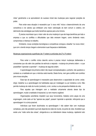 mitos” geralmente a se aproveitarem do sucesso inicial das mudanças para negociar posições de
poder.
         Para evitar essa situação é necessário que “o novo mito” inclua o desenvolvimento de uma
consciência e de valores que enfatizam uma maior valorização do bem comum e coletivo, em
detrimento das estratégias que trarão benefícios apenas para uma minoria.
         É preciso reconhecer que o maior valor de uma mudança é que ela traga benefícios par toda a
empresa e que os conflitos e dificuldades que dela emanam tragam, como dividendo maior,
compromisso e inteireza no trabalho.
         Entretanto, novas condições tecnológicas e competitivas começas a desafiar “os novos mitos”,
que com o devido tempo chegam a demonstrar suas fraquezas e debilidades.


Mudanças organizacionais superficiais (de 1ª ordem) e profundas (de 2ª e 3ª ordem)


          Para evitar o conflito cíclico descrito acima é preciso induzir mudanças deliberadas e
conscientes que vão além dos padrões de estímulo e resposta – mudança de primeira ordem – e que
possibilitem “aprender a aprender” – mudança de segunda ordem.
          A aprendizagem de primeira ordem não requer conceptualização e, portanto, não questiona o
contexto ou a realidade em que o indivíduo está inserido. Desta forma, nem gera conflito nem contribui
para novas soluções.
          Esse tipo de aprendizagem é necessário para desenvolver a capacidade de comer, andar,
dirigir, trabalhar ou a aprendizagem de habilidades seja por modelagem ou por tentativa e erro. Não
permite mudança de visão de mundo (contexto), e sim, conduz a uma perspectiva fatalista da vida.
          Para aqueles que interagem com a realidade unicamente através desse tipo de
aprendizagem, mudar a realidade é impossível, ou nem mesmo cogitável.
          Organizações autoritárias impedem que seus funcionários, tratados como peças de uma
engrenagem, onde cada um faz “apenas seu papel”, possam “aprender a aprender, reforçando que a
aprendizagem I é a única possível.
          Indivíduos que foram doutrinados na aprendizagem I não sabem lidar com mudanças
complexas, pois não percebem que tudo depende da visão de mundo, do ponto de vista. Acreditam que
existe uma “visão certa das coisas”, obrigando-os a se defenderem dessa mudança, rejeitando tudo




                                                                                     21
 