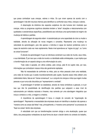 que possa contradizer suas crenças, valores e mitos. Os que vivem apenas de acordo com a
aprendizagem I não têm recursos internos para identificar ou confrontar seus mitos, crenças e valores.
          A observação da dinâmica dos aspectos subjetivos da vida humana tem mostrado que
crenças, mitos ou programas cognitivos obsoletos tendem a “atrair” situações e relacionamentos com
qualidades e características específicas, possibilitando aos indivíduos uma oportunidade de insight e de
mudança de hábitos e padrões.
          A aprendizagem de segunda ordem é caracterizada por uma capacidade de criar ou mudar a
realidade, através da utilização de novas imagens e conceitos. Representa uma mudança na
velocidade da aprendizagem, pois não apenas o indivíduo é capaz de resolver problemas como é
capaz de resolvê-lo cada vez mais rapidamente. Neste nível aprende-se as “regras do jogo”, ou “como
as coisas funcionam”.
          É através da aprendizagem II que os indivíduos constroem sua visão de mundo, seus mitos,
e sua identidade. É por isso que a visão de mundo e a identidade estão entrelaçadas, o que implica que
a transformação de um aspecto obriga a uma reformulação do outro.
          Toda visão é apoiada, em última análise, pela crença, pela fé do sujeito nela, por isso,
informações que contradizem nossos mitos são geralmente rejeitadas.
          Não há necessidade de confrontar os mitos, pois os mitos pessoais criam uma realidade,
uma visão de mundo que é aceita incondicionalmente pelo sujeito. Quando esses mitos afetam uma
coletividade inteira, fala-se em “transe consensual”, ou o conjunto de crenças e mitos que regem muitas
pessoas e que nunca são discutidos por “representarem a verdade”.
          A aprendizagem II também se estabelece, através de meios simbólicos e gestuais, e é por
isso que não há possibilidade de identificação dos padrões que subjazem a esse nível do
subconsciente por métodos racionais e lineares, mas somente por uma abordagem integrativa que
inclua o símbolo e o mito, a imagem e a história.
          A importância da aprendizagem II levou à criação do conceito de “organização de
aprendizagem”. Representa a necessidade das empresas atuais em identificar e atualizar não apenas a
“maneira como as coisas são feitas” mas, principalmente, a “maneira como pensamos” os processos de
“fazer as coisas” dentro das empresas.
          A velocidade com que as transformações ocorrem obriga a uma atualização, quase que
diária, dos pressupostos norteadores da atual forma de atuar e decidir dentro do contexto do trabalho,




                                                                                     22
 