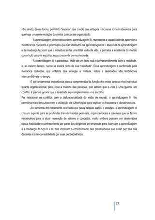 não sendo, dessa forma, permitido “esperar” que o ciclo dos estágios míticos se tornem obsoletos para
que haja uma reformulação dos mitos básicos da organização.
          A aprendizagem de terceira ordem, aprendizagem III, representa a capacidade de aprender a
modificar os conceitos e premissas que são utilizados na aprendizagem II. Esse nível de aprendizagem
e de mudança faz com que o indivíduo tenha uma total visão da vida, e perceba a existência do mundo
como fruto de uma escolha, seja consciente ou inconsciente.
          A aprendizagem III é paradoxal, onde de um lado está o comprometimento com a realidade,
e, ao mesmo tempo, nunca se estará certo de sua “realidade”. Essa aprendizagem é confirmada pela
mecânica quântica, que enfatiza que energia e matéria, mitos e realidades são fenômenos
intercambiáveis no tempo.
        É de fundamental importância para a compreensão da função dos mitos tanto a nível individual
quanto organizacional, pois, para a maioria das pessoas, que acham que a vida é uma guerra, um
conflito, é preciso ignorar que a realidade seja simplesmente uma escolha.
Por relacionar os conflitos com a disfuncionalidade da visão de mundo, a aprendizagem III não
permitiria mais desculpas nem a utilização de subterfúgios para explicar os fracassos e idiossincrasias.
        Ao tornarmo-nos totalmente responsáveis pelas nossas ações e atitudes, a aprendizagem III
cria um suporte para as profundas transformações pessoais, organizacionais e coletivas que se fazem
necessárias para a atual revolução de valores e conceitos, muito embora possam ser observados
pouca habilidade e conhecimento por parte dos dirigentes de empresas para lidar com a aprendizagem
e a mudança do tipo II e III, que implicam o conhecimento dos pressupostos que estão por trás das
decisões e a responsabilidade por suas conseqüências.




                                                                                      23
 