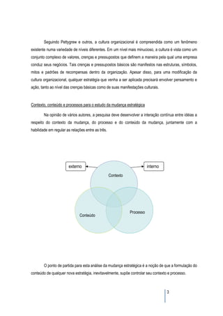 Seguindo Pettygrew e outros, a cultura organizacional é compreendida como um fenômeno
existente numa variedade de níveis diferentes. Em um nível mais minucioso, a cultura é vista como um
conjunto complexo de valores, crenças e pressupostos que definem a maneira pela qual uma empresa
conduz seus negócios. Tais crenças e pressupostos básicos são manifestos nas estruturas, símbolos,
mitos e padrões de recompensas dentro da organização. Apesar disso, para uma modificação da
cultura organizacional, qualquer estratégia que venha a ser aplicada precisará envolver pensamento e
ação, tanto ao nível das crenças básicas como de suas manifestações culturais.



Contexto, conteúdo e processos para o estudo da mudança estratégica

        Na opinião de vários autores, a pesquisa deve desenvolver a interação contínua entre idéias a
respeito do contexto da mudança, do processo e do conteúdo da mudança, juntamente com a
habilidade em regular as relações entre as três.




                       externo                                           interno
                                                   Contexto




                                                              Processo
                              Conteúdo




        O ponto de partida para esta análise da mudança estratégica é a noção de que a formulação do
conteúdo de qualquer nova estratégia, inevitavelmente, supõe controlar seu contexto e processo.



                                                                                   3
 