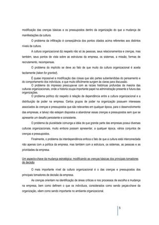modificação das crenças básicas e os pressupostos dentro da organização do que a mudança de
manifestações da cultura.
        O problema da infiltração é conseqüência dos pontos citados acima referentes aos distintos
níveis de cultura.
        A cultura organizacional diz respeito não só às pessoas, seus relacionamentos e crenças, mas
também, seus pontos de vista sobre as estruturas da empresa, os sistemas, a missão, formas de
recrutamento, recompensas.
        O problema do implícito se deve ao fato de que muito da cultura organizacional é aceita
tacitamente (taken for granted).
        É quase impossível a modificação das coisas que são partes subentendidas do pensamento e
do comportamento dos indivíduos, e que muito dificilmente surgem às claras para discussão.
        O problema do impresso preocupa-se com as raízes históricas profundas da maioria das
culturas organizacionais, onde a historia ocupa importante papel na administração presente e futura das
organizações.
        O problema político diz respeito à relação de dependência entre a cultura organizacional e a
distribuição de poder na empresa. Certos grupos de poder na organização possuem interesses
associados às crenças e pressupostos que são relevantes em qualquer época, para o desenvolvimento
das empresas, e talvez não estejam dispostos a abandonar essas crenças e pressupostos sem que se
apresente um desafio persistente e consistente.
        O problema da pluralidade comunga a idéia de que grande parte das empresas possui diversas
culturas organizacionais, muito embora possam apresentar, a qualquer época, vários conjuntos de
crenças e pressupostos.
        Finalmente, o problema da interdependência enfoca o fato de que a cultura está interconectada
não apenas com a política da empresa, mas também com a estrutura, os sistemas, as pessoas e as
prioridades da empresa.

Um aspecto-chave da mudança estratégica: modificando as crenças básicas dos principais tomadores
de decisão

        O mais importante nível da cultura organizacional é o das crenças e pressupostos dos
principais tomadores de decisão da empresa.
        As crenças orientam na identificação de áreas críticas e nos processos de escolha e mudança
na empresa, bem como definem o que os indivíduos, considerados como sendo peças-chave da
organização, vêem como sendo importante no ambiente organizacional.




                                                                                    5
 