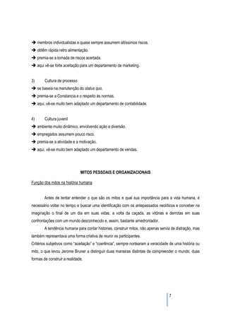 membros individualistas e quase sempre assumem altíssimos riscos.
     obtêm rápida retro alimentação.
     premia-se a tomada de riscos acertada.
     aqui vê-se forte aceitação para um departamento de marketing.


3)       Cultura de processo
     se baseia na manutenção do status quo.
     premia-se a Constancia e o respeito às normas.
     aqui, vê-se muito bem adaptado um departamento de contabilidade.


4)       Cultura juvenil
     ambiente muito dinâmico, envolvendo ação e diversão.
     empregados assumem pouco risco.
     premia-se a atividade e a motivação.
     aqui, vê-se muito bem adaptado um departamento de vendas.




                               MITOS PESSOAIS E ORGANIZACIONAIS

Função dos mitos na história humana


         Antes de tentar entender o que são os mitos e qual sua importância para a vida humana, é
necessário voltar no tempo e buscar uma identificação com os antepassados neolíticos e conceber na
imaginação o final de um dia em suas vidas, a volta da caçada, as vitórias e derrotas em suas
confrontações com um mundo desconhecido e, assim, bastante amedrontador.
         A tendência humana para contar historias, construir mitos, não apenas servia de distração, mas
também representava uma forma criativa de reunir os participantes.
Critérios subjetivos como “aceitação” e “coerência”, sempre nortearam a veracidade de uma história ou
mito, o que levou Jerome Bruner a distinguir duas maneiras distintas de compreender o mundo, duas
formas de construir a realidade.




                                                                                    7
 