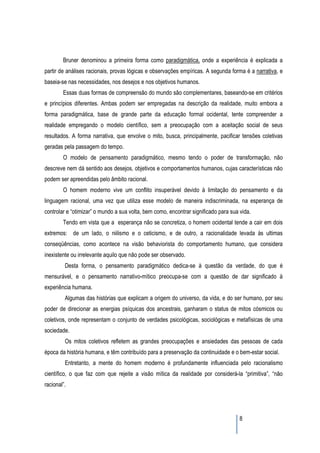 Bruner denominou a primeira forma como paradigmática, onde a experiência é explicada a
partir de análises racionais, provas lógicas e observações empíricas. A segunda forma é a narrativa, e
baseia-se nas necessidades, nos desejos e nos objetivos humanos.
        Essas duas formas de compreensão do mundo são complementares, baseando-se em critérios
e princípios diferentes. Ambas podem ser empregadas na descrição da realidade, muito embora a
forma paradigmática, base de grande parte da educação formal ocidental, tente compreender a
realidade empregando o modelo científico, sem a preocupação com a aceitação social de seus
resultados. A forma narrativa, que envolve o mito, busca, principalmente, pacificar tensões coletivas
geradas pela passagem do tempo.
        O modelo de pensamento paradigmático, mesmo tendo o poder de transformação, não
descreve nem dá sentido aos desejos, objetivos e comportamentos humanos, cujas características não
podem ser apreendidas pelo âmbito racional.
        O homem moderno vive um conflito insuperável devido à limitação do pensamento e da
linguagem racional, uma vez que utiliza esse modelo de maneira indiscriminada, na esperança de
controlar e “otimizar” o mundo a sua volta, bem como, encontrar significado para sua vida.
        Tendo em vista que a esperança não se concretiza, o homem ocidental tende a cair em dois
extremos: de um lado, o niilismo e o ceticismo, e de outro, a racionalidade levada às ultimas
conseqüências, como acontece na visão behaviorista do comportamento humano, que considera
inexistente ou irrelevante aquilo que não pode ser observado.
         Desta forma, o pensamento paradigmático dedica-se à questão da verdade, do que é
mensurável, e o pensamento narrativo-mítico preocupa-se com a questão de dar significado à
experiência humana.
         Algumas das histórias que explicam a origem do universo, da vida, e do ser humano, por seu
poder de direcionar as energias psíquicas dos ancestrais, ganharam o status de mitos cósmicos ou
coletivos, onde representam o conjunto de verdades psicológicas, sociológicas e metafísicas de uma
sociedade.
         Os mitos coletivos refletem as grandes preocupações e ansiedades das pessoas de cada
época da história humana, e têm contribuído para a preservação da continuidade e o bem-estar social.
         Entretanto, a mente do homem moderno é profundamente influenciada pelo racionalismo
científico, o que faz com que rejeite a visão mítica da realidade por considerá-la “primitiva”, “não
racional”.




                                                                                     8
 