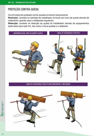 NR -35 - TRABALHO EM ALTURA
14
Os princípios de proteção contra quedas envolvem basicamente:
Restrição: consiste na restrição do trabalhador ao local com risco de queda através de
isolamento, guarda corpo e talabartes reguláveis.
Retenção: consiste na retenção da queda do trabalhador através de equipamentos
destinados para este fim, tais como o trava-quedas e o talabarte.
 