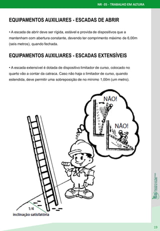 NR -35 - TRABALHO EM ALTURA
19
EQUIPAMENTOS AUXILIARES - ESCADAS DE ABRIR
• A escada de abrir deve ser rígida, estável e provida de dispositivos que a
mantenham com abertura constante, devendo ter comprimento máximo de 6,00m
(seis metros), quando fechada.
EQUIPAMENTOS AUXILIARES - ESCADAS EXTENSÍVEIS
• A escada extensível é dotada de dispositivo limitador de curso, colocado no
quarto vão a contar da catraca. Caso não haja o limitador de curso, quando
estendida, deve permitir uma sobreposição de no mínimo 1,00m (um metro).
 