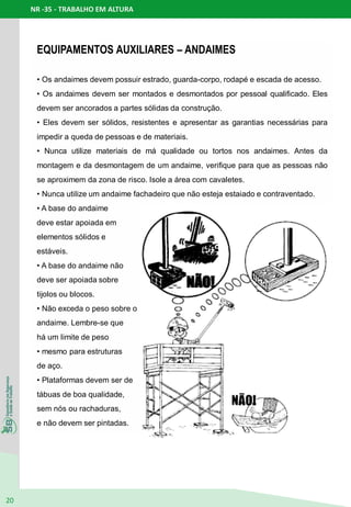 NR -35 - TRABALHO EM ALTURA
20
EQUIPAMENTOS AUXILIARES – ANDAIMES
• Os andaimes devem possuir estrado, guarda-corpo, rodapé e escada de acesso.
• Os andaimes devem ser montados e desmontados por pessoal qualificado. Eles
devem ser ancorados a partes sólidas da construção.
• Eles devem ser sólidos, resistentes e apresentar as garantias necessárias para
impedir a queda de pessoas e de materiais.
• Nunca utilize materiais de má qualidade ou tortos nos andaimes. Antes da
montagem e da desmontagem de um andaime, verifique para que as pessoas não
se aproximem da zona de risco. Isole a área com cavaletes.
• Nunca utilize um andaime fachadeiro que não esteja estaiado e contraventado.
• A base do andaime
deve estar apoiada em
elementos sólidos e
estáveis.
• A base do andaime não
deve ser apoiada sobre
tijolos ou blocos.
• Não exceda o peso sobre o
andaime. Lembre-se que
há um limite de peso
• mesmo para estruturas
de aço.
• Plataformas devem ser de
tábuas de boa qualidade,
sem nós ou rachaduras,
e não devem ser pintadas.
 