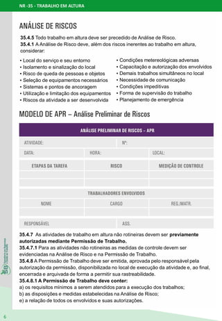 NR -35 - TRABALHO EM ALTURA
6
▪ Local do serviço e seu entorno
▪ Isolamento e sinalização do local
▪ Risco de queda de pessoas e objetos
▪ Seleção de equipamentos necessários
▪ Sistemas e pontos de ancoragem
▪ Utilização e limitação dos equipamentos
▪ Riscos da atividade a ser desenvolvida
35.4.5 Todo trabalho em altura deve ser precedido de Análise de Risco.
35.4.1 A Análise de Risco deve, além dos riscos inerentes ao trabalho em altura,
considerar:
▪ Condições metereológicas adversas
▪ Capacitação e autorização dos envolvidos
▪ Demais trabalhos simultâneos no local
▪ Necessidade de comunicação
▪ Condições impeditivas
▪ Forma de supervisão do trabalho
▪ Planejamento de emergência
35.4.7 As atividades de trabalho em altura não rotineiras devem ser previamente
autorizadas mediante Permissão de Trabalho.
35.4.7.1 Para as atividades não rotineiras as medidas de controle devem ser
evidenciadas na Análise de Risco e na Permissão de Trabalho.
35.4.8 A Permissão de Trabalho deve ser emitida, aprovada pelo responsável pela
autorização da permissão, disponibilizada no local de execução da atividade e, ao final,
encerrada e arquivada de forma a permitir sua rastreabilidade.
35.4.8.1 A Permissão de Trabalho deve conter:
a) os requisitos mínimos a serem atendidos para a execução dos trabalhos;
b) as disposições e medidas estabelecidas na Análise de Risco;
e) a relação de todos os envolvidos e suas autorizações.
 