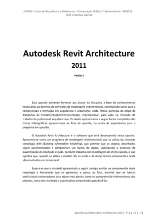 UNIFRA – Curso de Arquitetura e Urbanismo - Computação Gráfica Tridimensional – ARQ329
Prof. Francisco Queruz
Apostila Autodesk Revit Architecture 2011 - P á g i n a | 1
Autodesk Revit Architecture
2011
Versão 2
Esta apostila pretende fornecer aos alunos da disciplina a base de conhecimentos
necessários ao domínio de softwares de modelagem tridimensional, contribuindo assim para a
compreensão e formação em arquitetura e urbanismo. Desta forma, participa do corpo de
disciplinas de fundamentação/instrumentação, imprescindível para ação no mercado de
trabalho do profissional arquiteto hoje. Os dados apresentados a seguir foram compilados das
fontes bibliográficas apresentadas ao final da apostila, ou ainda de experiências com o
programa em questão.
O Autodesk Revit Architecture é o software que será desenvolvido nesta apostila.
Apresenta-se como um programa de modelagem tridimensional que se utiliza da chamada
tecnologia BIM (Building Information Modeling), que permite que os objetos desenhados
sejam parametrizados e componham um banco de dados, viabilizando o processo de
quantificação do objeto de estudo. Também trabalha com modelagem de efeito cascata, o que
significa que, quando se altera o modelo 3D, as vistas e desenho técnico provenientes deste
são atualizadas em tempo real.
Espera-se que o material apresentado a seguir consiga auxiliar na compreensão desta
tecnologia e ferramenta que se apresenta, e possa, ao final, permitir que os futuros
profissionais conhecedores dela sejam mais plenos, tanto na compreensão tridimensional dos
projetos, como dos materiais e quantitativos empenhados para fazê-los.
 