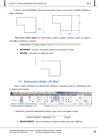 CEG212 - TÉCNICAS DE REPRESENTAÇÕES DIGITAIS 3D 2015
UNIVERSIDADE FEDERAL DO PARANÁ – SETOR DE CIÊNCIAS EXATAS - DEGRAF
Profª. Luzia Vidal de Souza Prof. Márcio Henrique de Sousa Carboni 10
2. Ative o comando MOVER, clique num ponto base e mova o cursor para a direção desejada ou
digite a distância.
Para mover vários objetos ao mesmo tempo, utilize as opções: crossing, window ou segure a
tecla Ctrl ao selecionar os objetos.
 RESTRINGIR – permite o movimento apenas na horizontal e vertical.
 DESUNIR – desvincula um objeto do outro.
5.2 Deslocamento (Atalho - OF offset)
Copia o objeto utilizando uma determinada distância, a geometria pode ser selecionada antes
ou depois da ferramenta.
1. Selecionar o comando deslocamento (offset), surge a barra de opções a seguir:
 DESLOCAMENTO - valor da distância da cópia paralela, neste caso 1000 mm
 