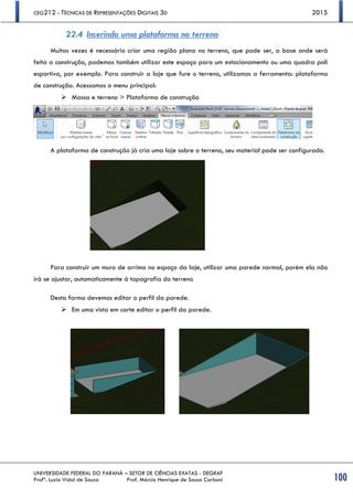 CEG212 - TÉCNICAS DE REPRESENTAÇÕES DIGITAIS 3D 2015
UNIVERSIDADE FEDERAL DO PARANÁ – SETOR DE CIÊNCIAS EXATAS - DEGRAF
Profª. Luzia Vidal de Souza Prof. Márcio Henrique de Sousa Carboni 100
22.4 Inserindo uma plataforma no terreno
Muitas vezes é necessário criar uma região plana no terreno, que pode ser, a base onde será
feita a construção, podemos também utilizar este espaço para um estacionamento ou uma quadra poli
esportiva, por exemplo. Para construir a laje que fure o terreno, utilizamos a ferramenta: plataforma
de construção. Acessamos o menu principal:
 Massa e terreno > Plataforma de construção
A plataforma de construção já cria uma laje sobre o terreno, seu material pode ser configurado.
Para construir um muro de arrimo no espaço da laje, utilizar uma parede normal, porém ela não
irá se ajustar, automaticamente á topografia do terreno
Desta forma devemos editar o perfil da parede.
 Em uma vista em corte editar o perfil da parede.
 