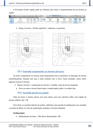 CEG212 - TÉCNICAS DE REPRESENTAÇÕES DIGITAIS 3D 2015
UNIVERSIDADE FEDERAL DO PARANÁ – SETOR DE CIÊNCIAS EXATAS - DEGRAF
Profª. Luzia Vidal de Souza Prof. Márcio Henrique de Sousa Carboni 101
A ferramenta dividir região pode ser utilizada para fazer o enquadramento de um terreno ou
região.
 Massa e terreno > Dividir superfície > selecionar a superfície.
22.5 Inserindo componentes no terreno (árvores)
Ao inserir componentes no terreno, estes componentes irão se posicionar na elevação do terreno
automaticamente, fazendo com que a base coincida com a terra. Como exemplo, vamos inserir
algumas árvores no terreno.
 Massa e terreno > componente do terreno > escolher o tipo de árvore desejada.
 Para ver como a árvore ficará após a renderização, basta ir no editar tipo.
22.6 Inserindo piscina no projeto
Antes de inserir a piscina, deixar uma área plana, para isso, devemos editar uma região do
terreno. (utilizar cota -10)
Para fazer as paredes laterais da piscina, utilizamos uma parede já configurada, por exemplo,
a parede de 20cm, na vista de implantação, desenhar o formato desejado.
Configurações:
 Deslocamento da base: -150, altura desconectada 160
 