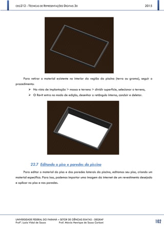 CEG212 - TÉCNICAS DE REPRESENTAÇÕES DIGITAIS 3D 2015
UNIVERSIDADE FEDERAL DO PARANÁ – SETOR DE CIÊNCIAS EXATAS - DEGRAF
Profª. Luzia Vidal de Souza Prof. Márcio Henrique de Sousa Carboni 102
Para retirar o material existente no interior da região da piscina (terra ou grama), seguir o
procedimento:
 Na vista de implantação > massa e terreno > dividir superfície, selecionar o terreno,
 O Revit entra no modo de edição, desenhar o retângulo interno, concluir e deletar.
22.7 Editando o piso e paredes da piscina
Para editar o material do piso e das paredes laterais da piscina, editamos seu piso, criando um
material específico. Para isso, podemos importar uma imagem da internet de um revestimento desejado
e aplicar no piso e nas paredes.
 