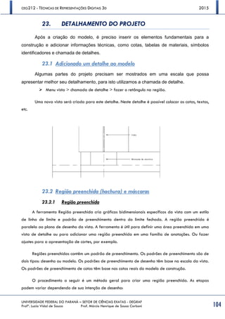 CEG212 - TÉCNICAS DE REPRESENTAÇÕES DIGITAIS 3D 2015
UNIVERSIDADE FEDERAL DO PARANÁ – SETOR DE CIÊNCIAS EXATAS - DEGRAF
Profª. Luzia Vidal de Souza Prof. Márcio Henrique de Sousa Carboni 104
23. DETALHAMENTO DO PROJETO
Após a criação do modelo, é preciso inserir os elementos fundamentais para a
construção e adicionar informações técnicas, como cotas, tabelas de materiais, símbolos
identificadores e chamada de detalhes.
23.1 Adicionado um detalhe ao modelo
Algumas partes do projeto precisam ser mostrados em uma escala que possa
apresentar melhor seu detalhamento, para isto utilizamos a chamada de detalhe.
 Menu vista > chamada de detalhe > fazer o retângulo na região.
Uma nova vista será criada para este detalhe. Neste detalhe é possível colocar as cotas, textos,
etc.
23.2 Região preenchida (hachura) e máscaras
23.2.1 Região preenchida
A ferramenta Região preenchida cria gráficos bidimensionais específicos da vista com um estilo
de linha de limite e padrão de preenchimento dentro do limite fechado. A região preenchida é
paralela ao plano de desenho da vista. A ferramenta é útil para definir uma área preenchida em uma
vista de detalhe ou para adicionar uma região preenchida em uma família de anotações. Ou fazer
ajustes para a apresentação de cortes, por exemplo.
Regiões preenchidas contêm um padrão de preenchimento. Os padrões de preenchimento são de
dois tipos: desenho ou modelo. Os padrões de preenchimento de desenho têm base na escala da vista.
Os padrões de preenchimento de cotas têm base nas cotas reais do modelo de construção.
O procedimento a seguir é um método geral para criar uma região preenchida. As etapas
podem variar dependendo de sua intenção de desenho:
 