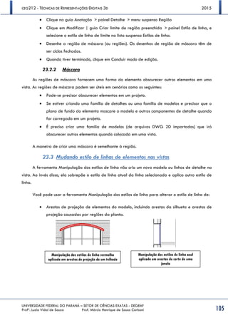 CEG212 - TÉCNICAS DE REPRESENTAÇÕES DIGITAIS 3D 2015
UNIVERSIDADE FEDERAL DO PARANÁ – SETOR DE CIÊNCIAS EXATAS - DEGRAF
Profª. Luzia Vidal de Souza Prof. Márcio Henrique de Sousa Carboni 105
 Clique na guia Anotação painel Detalhe menu suspenso Região
 Clique em Modificar | guia Criar limite de região preenchida painel Estilo de linha, e
selecione o estilo de linha de limite na lista suspensa Estilos de linha.
 Desenhe a região de máscara (ou regiões). Os desenhos de região de máscara têm de
ser ciclos fechados.
 Quando tiver terminado, clique em Concluir modo de edição.
23.2.2 Máscara
As regiões de máscara fornecem uma forma do elemento obscurecer outros elementos em uma
vista. As regiões de máscara podem ser úteis em cenários como os seguintes:
 Pode-se precisar obscurecer elementos em um projeto. 
 Se estiver criando uma família de detalhes ou uma família de modelos e precisar que o
plano de fundo do elemento mascare o modelo e outros componentes de detalhe quando
for carregado em um projeto. 
 É preciso criar uma família de modelos (de arquivos DWG 2D importados) que irá
obscurecer outros elementos quando colocada em uma vista. 
A maneira de criar uma máscara é semelhante à região.
23.3 Mudando estilo de linhas de elementos nas vistas
A ferramenta Manipulação dos estilos de linha não cria um novo modelo ou linhas de detalhe na
vista. Ao invés disso, ela sobrepõe o estilo de linha atual da linha selecionada e aplica outro estilo de
linha.
Você pode usar a ferramenta Manipulação dos estilos de linha para alterar o estilo de linha de:
 Arestas de projeção de elementos do modelo, incluindo arestas da silhueta e arestas de
projeção causadas por regiões da planta. 
Manipulação dos estilos de linha vermelha
aplicada em arestas de projeção de um telhado
Manipulação dos estilos de linha azul
aplicado em arestas de corte de uma
janela
 