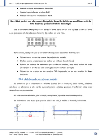 CEG212 - TÉCNICAS DE REPRESENTAÇÕES DIGITAIS 3D 2015
UNIVERSIDADE FEDERAL DO PARANÁ – SETOR DE CIÊNCIAS EXATAS - DEGRAF
Profª. Luzia Vidal de Souza Prof. Márcio Henrique de Sousa Carboni 106
 Arestas de corte de elementos do modelo 
 Arestas importadas de arquivos CAD 
 Arestas em arquivos vinculados do Revit. 
Nota: Não é possível usar a ferramenta Manipulação dos estilos de linha para modificar o estilo de
linha de cota ou qualquer outra linha de anotação.
Use a ferramenta Manipulação dos estilos de linha para alterar com rapidez o estilo de linha
para as arestas selecionados dos elementos do modelo em uma vista.
Por exemplo, você pode usar a ferramenta Manipulação dos estilos de linha para
 Diferenciar as arestas de corte e de projeção do modelo
 Ocultar arestas selecionadas (ao aplicar um estilo de linha Invisível)
 Mostrar as arestas de elementos que existem no modelo, mas estão ocultas na vista
Diferenciar as arestas de uma construção em uma vista de elevação
 Diferenciar as arestas em um arquivo CAD importado ou em um arquivo do Revit
vinculado
23.4 Adicionando as cotas ao modelo
As dimensões já se encontram no desenho quando ele é construído, desta forma, podemos
selecionar os elementos e eles serão automaticamente cotados, podendo transformar estas cotas
temporárias em permanentes.
Ao selecionar um elemento, por exemplo, uma parede, aparece uma cota temporária.
Se clicarmos na seta dupla que aparece abaixo da cota, a mesma se tornará permanente.
 