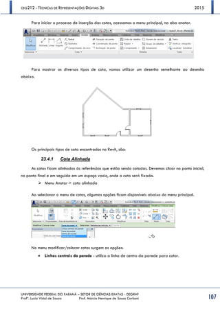 CEG212 - TÉCNICAS DE REPRESENTAÇÕES DIGITAIS 3D 2015
UNIVERSIDADE FEDERAL DO PARANÁ – SETOR DE CIÊNCIAS EXATAS - DEGRAF
Profª. Luzia Vidal de Souza Prof. Márcio Henrique de Sousa Carboni 107
Para iniciar o processo de inserção das cotas, acessamos o menu principal, na aba anotar.
Para mostrar os diversos tipos de cota, vamos utilizar um desenho semelhante ao desenho
abaixo.
Os principais tipos de cota encontrados no Revit, são:
23.4.1 Cota Alinhada
As cotas ficam alinhadas às referências que estão sendo cotadas. Devemos clicar no ponto inicial,
no ponto final e em seguida em um espaço vazio, onde a cota será fixada.
 Menu Anotar > cota alinhada
Ao selecionar o menu de cotas, algumas opções ficam disponíveis abaixo do menu principal.
No menu modificar/colocar cotas surgem as opções:
 Linhas centrais da parede - utiliza a linha de centro da parede para cotar.
 