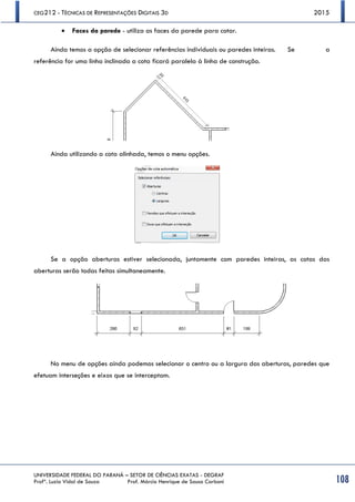 CEG212 - TÉCNICAS DE REPRESENTAÇÕES DIGITAIS 3D 2015
UNIVERSIDADE FEDERAL DO PARANÁ – SETOR DE CIÊNCIAS EXATAS - DEGRAF
Profª. Luzia Vidal de Souza Prof. Márcio Henrique de Sousa Carboni 108
 Faces da parede - utiliza as faces da parede para cotar.
Ainda temos a opção de selecionar referências individuais ou paredes inteiras. Se a
referência for uma linha inclinada a cota ficará paralela à linha de construção.
Ainda utilizando a cota alinhada, temos o menu opções.
Se a opção aberturas estiver selecionada, juntamente com paredes inteiras, as cotas das
aberturas serão todas feitas simultaneamente.
No menu de opções ainda podemos selecionar o centro ou a largura das aberturas, paredes que
efetuam interseções e eixos que se interceptam.
 