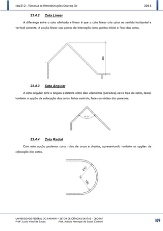 CEG212 - TÉCNICAS DE REPRESENTAÇÕES DIGITAIS 3D 2015
UNIVERSIDADE FEDERAL DO PARANÁ – SETOR DE CIÊNCIAS EXATAS - DEGRAF
Profª. Luzia Vidal de Souza Prof. Márcio Henrique de Sousa Carboni 109
23.4.2 Cota Linear
A diferença entre a cota alinhada e linear é que a cota linear cria cotas no sentido horizontal e
vertical somente. A opção linear usa pontos de interseção como pontos inicial e final das cotas.
23.4.3 Cota Angular
A cota angular cota o ângulo existente entre dois elementos (paredes), neste tipo de cotas, temos
também a opção de colocação das cotas: linhas centrais, faces ou núcleo das paredes.
23.4.4 Cota Radial
Com esta opção podemos cotar raios de arcos e círculos, apresentando também as opções de
colocação das cotas.
 
