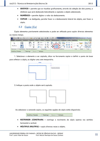 CEG212 - TÉCNICAS DE REPRESENTAÇÕES DIGITAIS 3D 2015
UNIVERSIDADE FEDERAL DO PARANÁ – SETOR DE CIÊNCIAS EXATAS - DEGRAF
Profª. Luzia Vidal de Souza Prof. Márcio Henrique de Sousa Carboni 11
 GRÁFICO – permite que se visualize graficamente, através da seleção de dois pontos, a
distância que será deslocado lateralmente e copiado o objeto selecionado.
 NUMÉRICO – permite digitar o valor do deslocamento.
 COPIAR – se desligado, permite fazer a o deslocamento lateral do objeto, sem fazer a
cópia.
5.3 Copiar (Co)
Copia elementos previamente selecionados e pode ser utilizado para copiar diversos elementos
ao mesmo tempo.
1. Selecionar o elemento a ser copiado, clicar na ferramenta copiar e definir o ponto de base
para efetuar a cópia, ou digitar uma cota temporária.
2. Indique o ponto onde o objeto será copiado.
Ao selecionar o comando copiar, as seguintes opções de cópia estão disponíveis:
 RESTRINGIR (CONSTRAIN) – restringe o movimento de cópia apenas nos sentidos
horizontal e vertical.
 MÚLTIPLO (MULTIPLE) – copia diversas vezes o objeto.
 