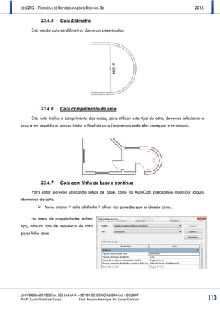 CEG212 - TÉCNICAS DE REPRESENTAÇÕES DIGITAIS 3D 2015
UNIVERSIDADE FEDERAL DO PARANÁ – SETOR DE CIÊNCIAS EXATAS - DEGRAF
Profª. Luzia Vidal de Souza Prof. Márcio Henrique de Sousa Carboni 110
23.4.5 Cota Diâmetro
Esta opção cota os diâmetros dos arcos desenhados.
23.4.6 Cota comprimento de arco
Esta cota indica o comprimento dos arcos, para utilizar este tipo de cota, devemos selecionar o
arco e em seguida os pontos inicial e final do arco (segmentos onde eles começam e terminam).
23.4.7 Cota com linha de base e continua
Para cotar paredes utilizando linhas de base, como no AutoCad, precisamos modificar alguns
elementos da cota.
 Menu anotar > cota alinhada > clicar nas paredes que se deseja cotar.
No menu de propriedades, editar
tipo, alterar tipo de sequencia de cota
para linha base
 