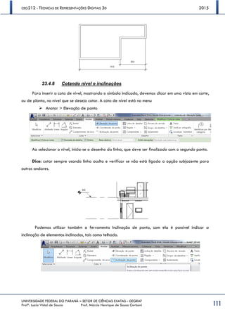 CEG212 - TÉCNICAS DE REPRESENTAÇÕES DIGITAIS 3D 2015
UNIVERSIDADE FEDERAL DO PARANÁ – SETOR DE CIÊNCIAS EXATAS - DEGRAF
Profª. Luzia Vidal de Souza Prof. Márcio Henrique de Sousa Carboni 111
23.4.8 Cotando nível e inclinações
Para inserir a cota de nível, mostrando o símbolo indicado, devemos clicar em uma vista em corte,
ou de planta, no nível que se deseja cotar. A cota de nível está no menu
 Anotar > Elevação de ponto
Ao selecionar o nível, inicia-se o desenho da linha, que deve ser finalizado com o segundo ponto.
Dica: cotar sempre usando linha oculta e verificar se não está ligada a opção subjacente para
outros andares.
Podemos utilizar também a ferramenta Inclinação de ponto, com ela é possível indicar a
inclinação de elementos inclinados, tais como telhado.
 