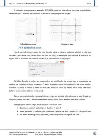 CEG212 - TÉCNICAS DE REPRESENTAÇÕES DIGITAIS 3D 2015
UNIVERSIDADE FEDERAL DO PARANÁ – SETOR DE CIÊNCIAS EXATAS - DEGRAF
Profª. Luzia Vidal de Souza Prof. Márcio Henrique de Sousa Carboni 112
A indicação que aparece no exemplo: 577/1000, pode ser alterada na barra de propriedades,
em editar tipo > formato das unidades > utilizar as configurações do projeto.
Inclinação em percentual Inclinação em graus
23.5 Editando as cotas
Não é possível alterar o valor da cota clicando sobre os número, podemos substituir o valor por
um texto, para fazer isso, basta clicar em cima da cota, a mensagem que aparece é mostrada na
figura abaixo. Clicando em substituir por texto, é possível inseri-lo no projeto.
As linhas de cota, o texto e as cores podem ser modificados de acordo com a necessidade ou
padrão de trabalho de cada projetista. O estilo é criado a partir da duplicação de algum modelo
existente. Quando se altera o estilo de uma cota, todas as cotas do mesmo estilo serão alteradas.
(alterar a cor da cota altera o texto junto)
Com a cota selecionada é possível alterar o tipo de símbolo utilizado para a cota (traço em
diagonal, ponto, seta, etc...) devemos selecionar a cota, editar tipo e escolher marca de revisão.
Exemplo para alterar o tipo das marcas de revisão da cota:
 Selecionar a cota > editar tipo > duplicar > .cota 1
 Menu gerenciar > configurações adicionais > pontas de seta > duplicar > .diagonal 1mm
 No modo de configuração das cotas, estará disponível a diagonal de 1mm.
 