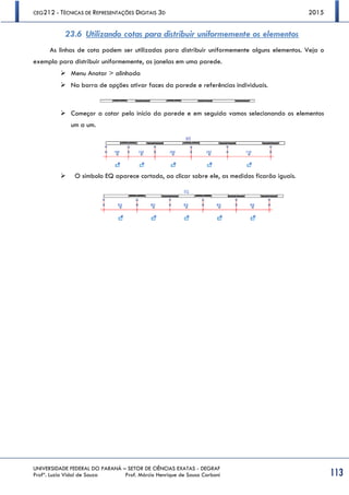 CEG212 - TÉCNICAS DE REPRESENTAÇÕES DIGITAIS 3D 2015
UNIVERSIDADE FEDERAL DO PARANÁ – SETOR DE CIÊNCIAS EXATAS - DEGRAF
Profª. Luzia Vidal de Souza Prof. Márcio Henrique de Sousa Carboni 113
23.6 Utilizando cotas para distribuir uniformemente os elementos
As linhas de cota podem ser utilizadas para distribuir uniformemente alguns elementos. Veja o
exemplo para distribuir uniformemente, as janelas em uma parede.
 Menu Anotar > alinhada
 Na barra de opções ativar faces da parede e referências individuais.
 Começar a cotar pelo início da parede e em seguida vamos selecionando os elementos
um a um.
 O símbolo EQ aparece cortado, ao clicar sobre ele, as medidas ficarão iguais.
 