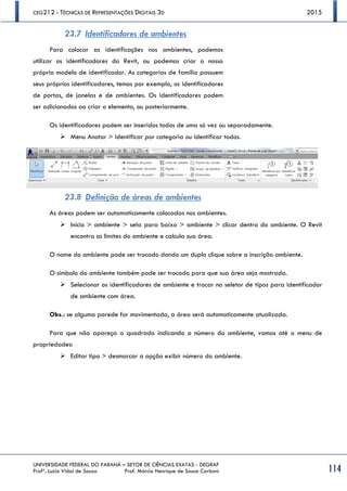 CEG212 - TÉCNICAS DE REPRESENTAÇÕES DIGITAIS 3D 2015
UNIVERSIDADE FEDERAL DO PARANÁ – SETOR DE CIÊNCIAS EXATAS - DEGRAF
Profª. Luzia Vidal de Souza Prof. Márcio Henrique de Sousa Carboni 114
23.7 Identificadores de ambientes
Para colocar as identificações nos ambientes, podemos
utilizar os identificadores do Revit, ou podemos criar o nosso
próprio modelo de identificador. As categorias de família possuem
seus próprios identificadores, temos por exemplo, os identificadores
de portas, de janelas e de ambientes. Os identificadores podem
ser adicionados ao criar o elemento, ou posteriormente.
Os identificadores podem ser inseridos todos de uma só vez ou separadamente.
 Menu Anotar > Identificar por categoria ou Identificar todos.
23.8 Definição de áreas de ambientes
As áreas podem ser automaticamente colocadas nos ambientes.
 Início > ambiente > seta para baixo > ambiente > clicar dentro do ambiente. O Revit
encontra os limites do ambiente e calcula sua área.
O nome do ambiente pode ser trocado dando um duplo clique sobre a inscrição ambiente.
O símbolo do ambiente também pode ser trocado para que sua área seja mostrada.
 Selecionar os identificadores de ambiente e trocar no seletor de tipos para identificador
de ambiente com área.
Obs.: se alguma parede for movimentada, a área será automaticamente atualizada.
Para que não apareça o quadrado indicando o número do ambiente, vamos até o menu de
propriedades:
 Editar tipo > desmarcar a opção exibir número do ambiente.
 
