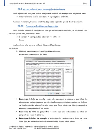 CEG212 - TÉCNICAS DE REPRESENTAÇÕES DIGITAIS 3D 2015
UNIVERSIDADE FEDERAL DO PARANÁ – SETOR DE CIÊNCIAS EXATAS - DEGRAF
Profª. Luzia Vidal de Souza Prof. Márcio Henrique de Sousa Carboni 115
23.9 Acrescentando uma separação no ambiente
Para separar uma área, sem colocar uma parede divisória, por exemplo sala de jantar e estar:
 Início > ambiente na seta para baixo > separação de ambiente.
Com esta ferramenta, traçamos uma linha, de parede a parede, que irá dividir o ambiente.
23.10 Espessura das linhas na impressão
Para verificar e modificar as espessuras com que as linhas serão impressas, ou até mesmo criar
um novo tipo de linha, acessamos o menu:
 Gerenciar > configurações adicionais > estilos de
linhas.
Aqui podemos criar um novo estilo de linha, modificando seus
parâmetros.
 Ainda no menu gerenciar > configurações adicionais,
encontramos as espessuras das linhas.
 Espessuras de linha de modelo – nesta aba aparecem as espessuras das linhas dos
elementos do modelo, tais como paredes, janelas, portas, telhados, escadas, etc. As linhas
de detalhe também são configuradas nesta aba. Cada número de linha corresponde à
espessura correspondente à sua escala.
 Espessuras de linha de perspectiva – nesta aba são configuradas as linhas em
perspectiva e vistas de câmeras.
 Espessuras de linhas de anotação – nesta aba são configuradas as linhas de corte,
cotas, tags, etc. Estas linhas não são modificadas de acordo com a escala.
 