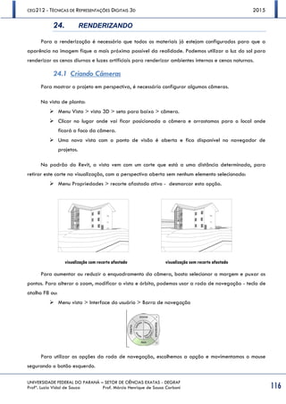 CEG212 - TÉCNICAS DE REPRESENTAÇÕES DIGITAIS 3D 2015
UNIVERSIDADE FEDERAL DO PARANÁ – SETOR DE CIÊNCIAS EXATAS - DEGRAF
Profª. Luzia Vidal de Souza Prof. Márcio Henrique de Sousa Carboni 116
24. RENDERIZANDO
Para a renderização é necessário que todos os materiais já estejam configurados para que a
aparência na imagem fique a mais próxima possível da realidade. Podemos utilizar a luz do sol para
renderizar as cenas diurnas e luzes artificiais para renderizar ambientes internos e cenas noturnas.
24.1 Criando Câmeras
Para mostrar o projeto em perspectiva, é necessário configurar algumas câmeras.
Na vista de planta:
 Menu Vista > vista 3D > seta para baixo > câmera.
 Clicar no lugar onde vai ficar posicionada a câmera e arrastamos para o local onde
ficará o foco da câmera.
 Uma nova vista com o ponto de visão é aberta e fica disponível no navegador de
projetos.
No padrão do Revit, a vista vem com um corte que está a uma distância determinada, para
retirar este corte na visualização, com a perspectiva aberta sem nenhum elemento selecionado:
 Menu Propriedades > recorte afastado ativo - desmarcar esta opção.
visualização com recorte afastado visualização sem recorte afastado
Para aumentar ou reduzir o enquadramento da câmera, basta selecionar a margem e puxar os
pontos. Para alterar o zoom, modificar a vista e órbita, podemos usar a roda de navegação - tecla de
atalho F8 ou:
 Menu vista > Interface do usuário > Barra de navegação
Para utilizar as opções da roda de navegação, escolhemos a opção e movimentamos o mouse
segurando o botão esquerdo.
 