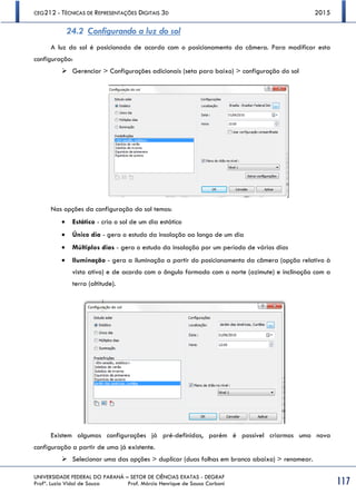 CEG212 - TÉCNICAS DE REPRESENTAÇÕES DIGITAIS 3D 2015
UNIVERSIDADE FEDERAL DO PARANÁ – SETOR DE CIÊNCIAS EXATAS - DEGRAF
Profª. Luzia Vidal de Souza Prof. Márcio Henrique de Sousa Carboni 117
24.2 Configurando a luz do sol
A luz do sol é posicionada de acordo com o posicionamento da câmera. Para modificar esta
configuração:
 Gerenciar > Configurações adicionais (seta para baixo) > configuração do sol
Nas opções da configuração do sol temos:
 Estático - cria o sol de um dia estático
 Único dia - gera o estudo da insolação ao longo de um dia
 Múltiplos dias - gera o estudo da insolação por um período de vários dias
 Iluminação - gera a iluminação a partir do posicionamento da câmera (opção relativo à
vista ativo) e de acordo com o ângulo formado com o norte (azimute) e inclinação com a
terra (altitude).
Existem algumas configurações já pré-definidas, porém é possível criarmos uma nova
configuração a partir de uma já existente.
 Selecionar uma das opções > duplicar (duas folhas em branco abaixo) > renomear.
 