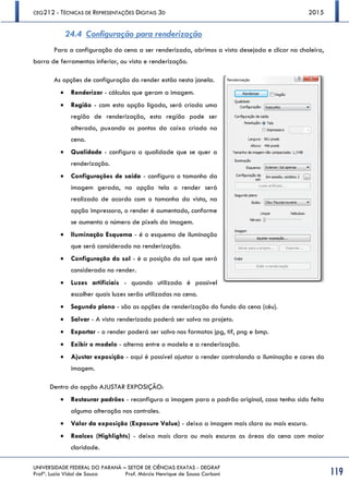 CEG212 - TÉCNICAS DE REPRESENTAÇÕES DIGITAIS 3D 2015
UNIVERSIDADE FEDERAL DO PARANÁ – SETOR DE CIÊNCIAS EXATAS - DEGRAF
Profª. Luzia Vidal de Souza Prof. Márcio Henrique de Sousa Carboni 119
24.4 Configuração para renderização
Para a configuração da cena a ser renderizada, abrimos a vista desejada e clicar na chaleira,
barra de ferramentas inferior, ou vista e renderização.
As opções de configuração do render estão nesta janela.
 Renderizar - cálculos que geram a imagem.
 Região - com esta opção ligada, será criada uma
região de renderização, esta região pode ser
alterada, puxando os pontos da caixa criada na
cena.
 Qualidade - configura a qualidade que se quer a
renderização.
 Configurações de saída - configura o tamanho da
imagem gerada, na opção tela o render será
realizado de acordo com o tamanho da vista, na
opção impressora, o render é aumentado, conforme
se aumenta o número de pixels da imagem.
 Iluminação Esquema - é o esquema de iluminação
que será considerado na renderização.
 Configuração do sol - é a posição do sol que será
considerada no render.
 Luzes artificiais - quando utilizada é possível
escolher quais luzes serão utilizadas na cena.
 Segundo plano - são as opções de renderização do fundo da cena (céu).
 Salvar - A vista renderizada poderá ser salva no projeto.
 Exportar - o render poderá ser salvo nos formatos jpg, tif, png e bmp.
 Exibir o modelo - alterna entre o modelo e a renderização.
 Ajustar exposição - aqui é possível ajustar o render controlando a iluminação e cores da
imagem.
Dentro da opção AJUSTAR EXPOSIÇÃO:
 Restaurar padrões - reconfigura a imagem para o padrão original, caso tenha sido feita
alguma alteração nos controles.
 Valor da exposição (Exposure Value) - deixa a imagem mais clara ou mais escura.
 Realces (Highlights) - deixa mais clara ou mais escuras as áreas da cena com maior
claridade.
 