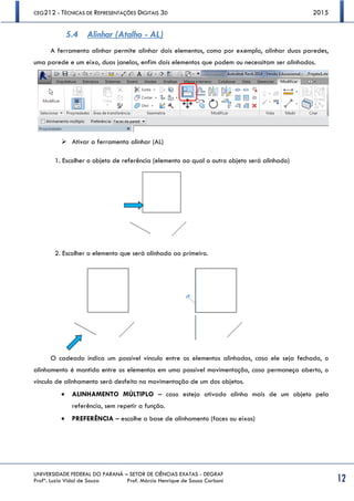 CEG212 - TÉCNICAS DE REPRESENTAÇÕES DIGITAIS 3D 2015
UNIVERSIDADE FEDERAL DO PARANÁ – SETOR DE CIÊNCIAS EXATAS - DEGRAF
Profª. Luzia Vidal de Souza Prof. Márcio Henrique de Sousa Carboni 12
5.4 Alinhar (Atalho - AL)
A ferramenta alinhar permite alinhar dois elementos, como por exemplo, alinhar duas paredes,
uma parede e um eixo, duas janelas, enfim dois elementos que podem ou necessitam ser alinhados.
 Ativar a ferramenta alinhar (AL)
1. Escolher o objeto de referência (elemento ao qual o outro objeto será alinhado)
2. Escolher o elemento que será alinhado ao primeiro.
O cadeado indica um possível vínculo entre os elementos alinhados, caso ele seja fechado, o
alinhamento é mantido entre os elementos em uma possível movimentação, caso permaneça aberto, o
vínculo de alinhamento será desfeito na movimentação de um dos objetos.
 ALINHAMENTO MÚLTIPLO – caso esteja ativado alinha mais de um objeto pela
referência, sem repetir a função.
 PREFERÊNCIA – escolhe a base de alinhamento (faces ou eixos)
 