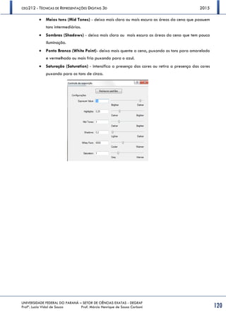 CEG212 - TÉCNICAS DE REPRESENTAÇÕES DIGITAIS 3D 2015
UNIVERSIDADE FEDERAL DO PARANÁ – SETOR DE CIÊNCIAS EXATAS - DEGRAF
Profª. Luzia Vidal de Souza Prof. Márcio Henrique de Sousa Carboni 120
 Meios tons (Mid Tones) - deixa mais clara ou mais escura as áreas da cena que possuem
tons intermediários.
 Sombras (Shadows) - deixa mais clara ou mais escura as áreas da cena que tem pouca
iluminação.
 Ponto Branco (White Point)- deixa mais quente a cena, puxando os tons para amarelado
e vermelhado ou mais fria puxando para o azul.
 Saturação (Saturation) - intensifica a presença das cores ou retira a presença das cores
puxando para os tons de cinza.
 